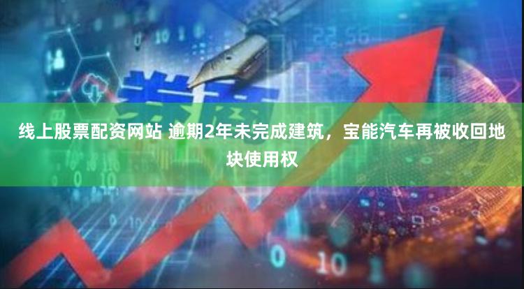 线上股票配资网站 逾期2年未完成建筑，宝能汽车再被收回地块使用权