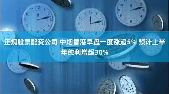 正规股票配资公司 中烟香港早盘一度涨超5% 预计上半年纯利增超30%