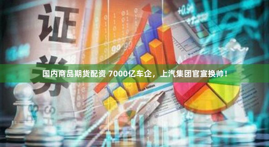 国内商品期货配资 7000亿车企，上汽集团官宣换帅！