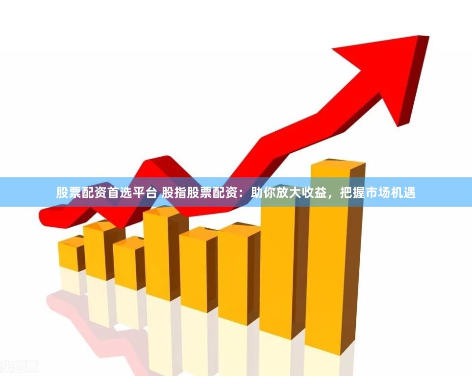 股票配资首选平台 股指股票配资：助你放大收益，把握市场机遇