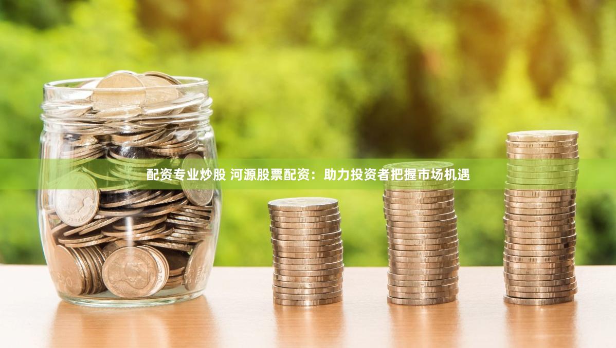 配资专业炒股 河源股票配资：助力投资者把握市场机遇
