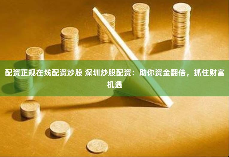 配资正规在线配资炒股 深圳炒股配资：助你资金翻倍，抓住财富机遇
