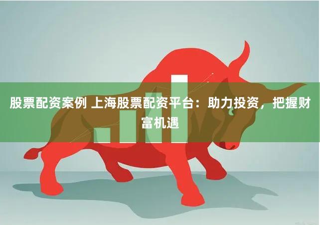 股票配资案例 上海股票配资平台：助力投资，把握财富机遇
