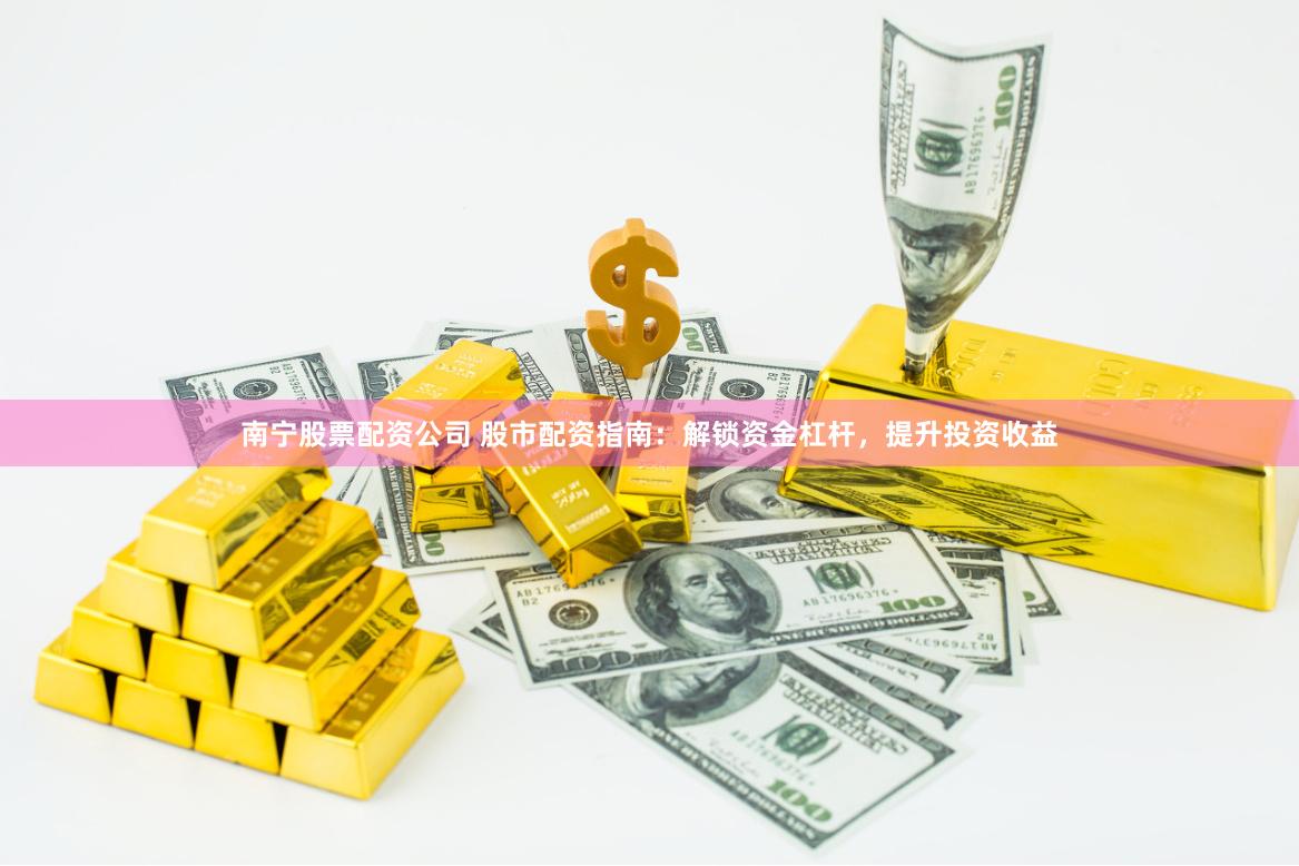 南宁股票配资公司 股市配资指南：解锁资金杠杆，提升投资收益