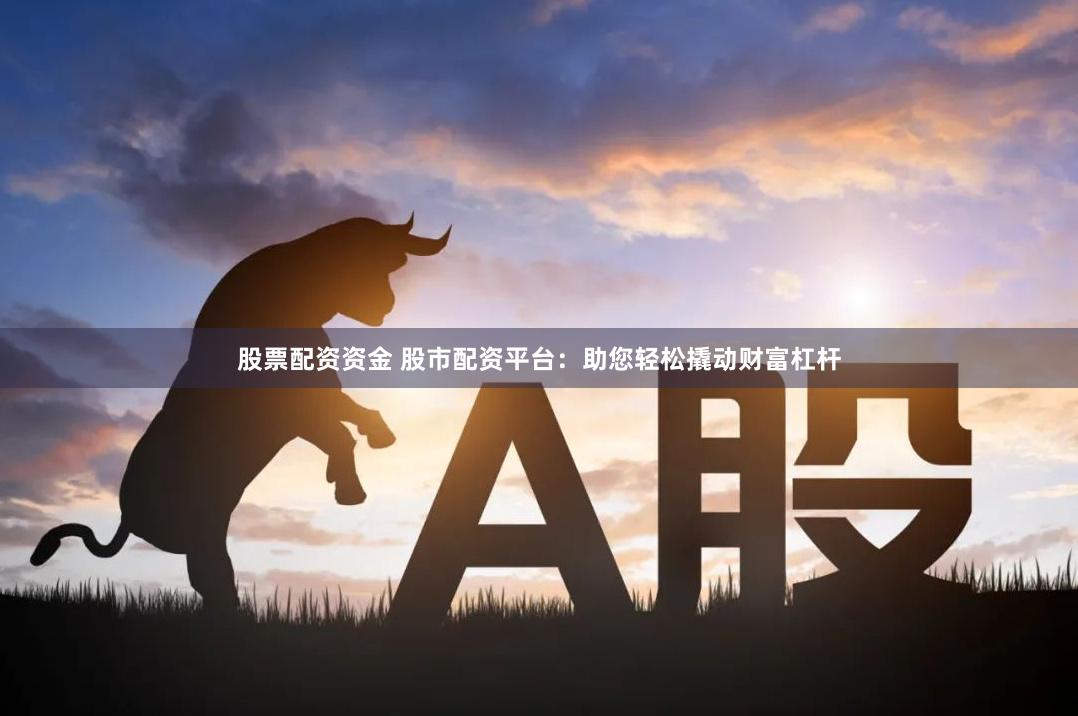 股票配资资金 股市配资平台：助您轻松撬动财富杠杆
