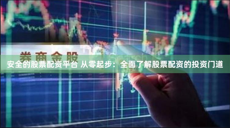 安全的股票配资平台 从零起步：全面了解股票配资的投资门道