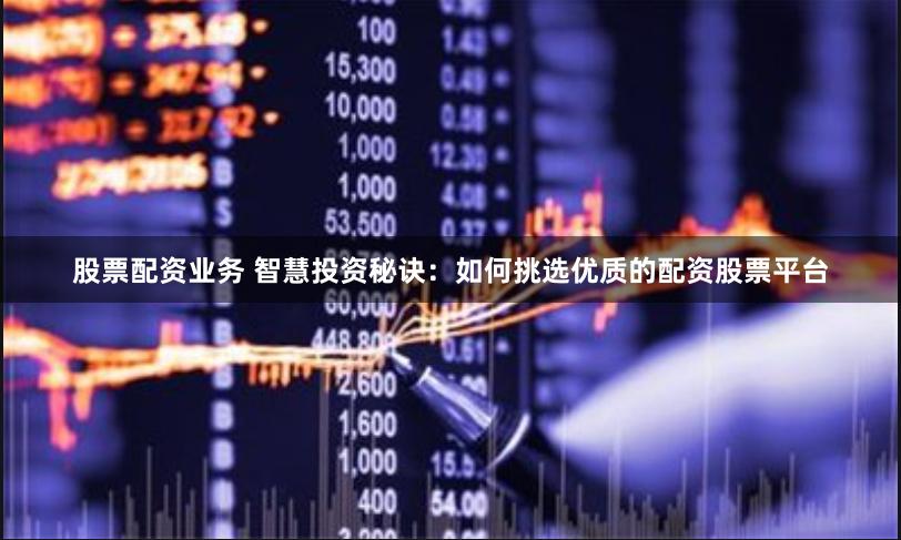 股票配资业务 智慧投资秘诀：如何挑选优质的配资股票平台