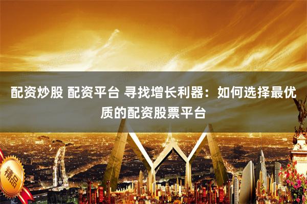 配资炒股 配资平台 寻找增长利器：如何选择最优质的配资股票平台