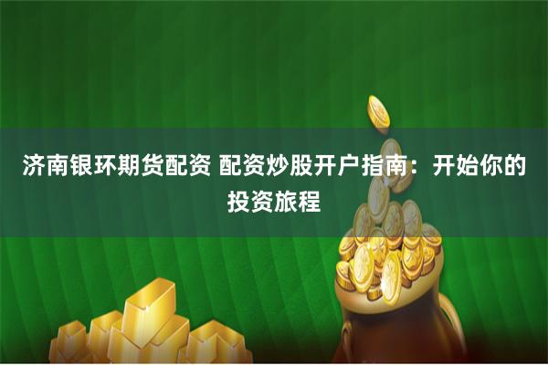 济南银环期货配资 配资炒股开户指南：开始你的投资旅程