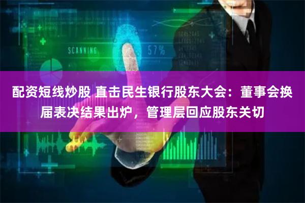 配资短线炒股 直击民生银行股东大会：董事会换届表决结果出炉，管理层回应股东关切