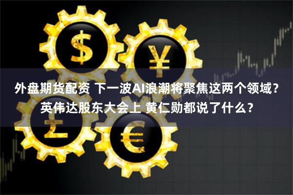 外盘期货配资 下一波AI浪潮将聚焦这两个领域？英伟达股东大会上 黄仁勋都说了什么？
