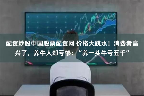 配资炒股中国股票配资网 价格大跳水！消费者高兴了，养牛人却亏惨：“养一头牛亏五千”