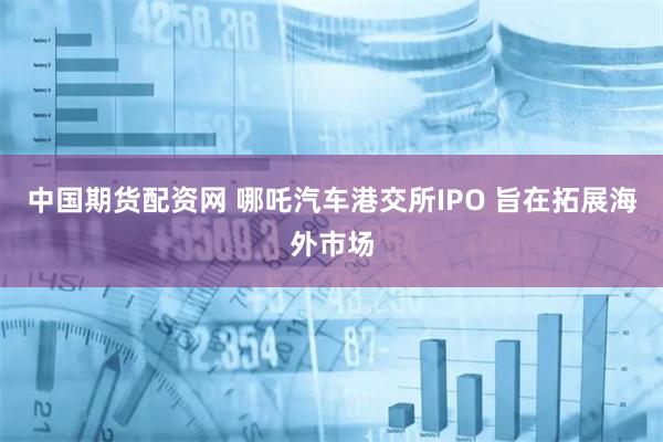 中国期货配资网 哪吒汽车港交所IPO 旨在拓展海外市场