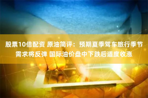 股票10倍配资 原油简评：预期夏季驾车旅行季节需求将反弹 国际油价盘中下跌后适度收涨