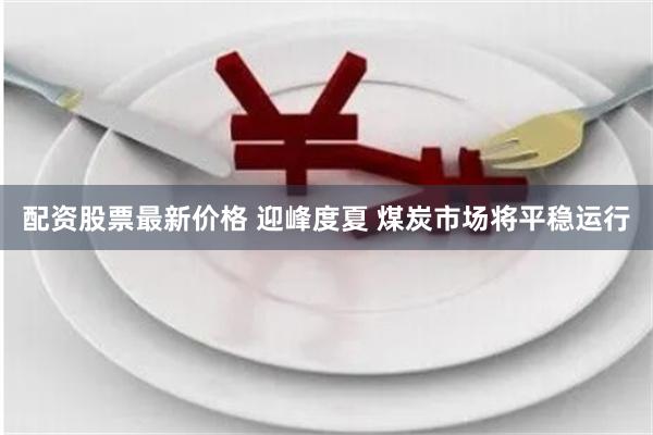 配资股票最新价格 迎峰度夏 煤炭市场将平稳运行