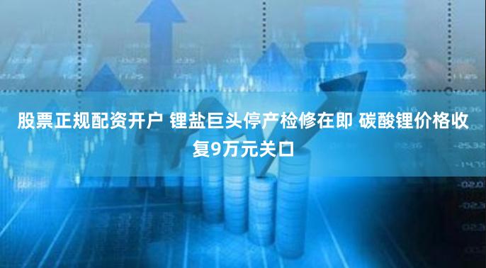 股票正规配资开户 锂盐巨头停产检修在即 碳酸锂价格收复9万元关口