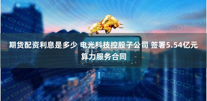 期货配资利息是多少 电光科技控股子公司 签署5.54亿元算力服务合同