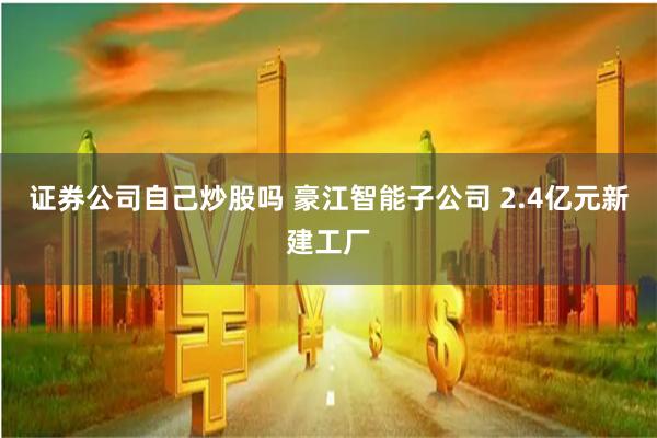 证券公司自己炒股吗 豪江智能子公司 2.4亿元新建工厂