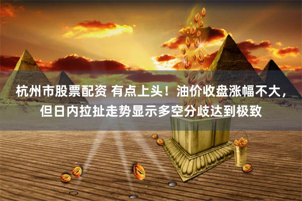 杭州市股票配资 有点上头！油价收盘涨幅不大，但日内拉扯走势显示多空分歧达到极致