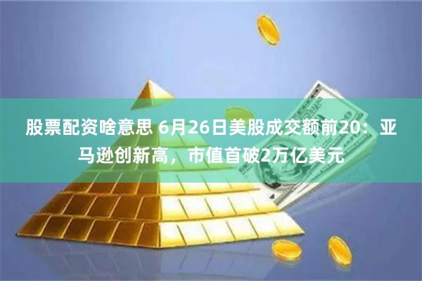 股票配资啥意思 6月26日美股成交额前20:亚马逊创新高,市值首破2万亿美元