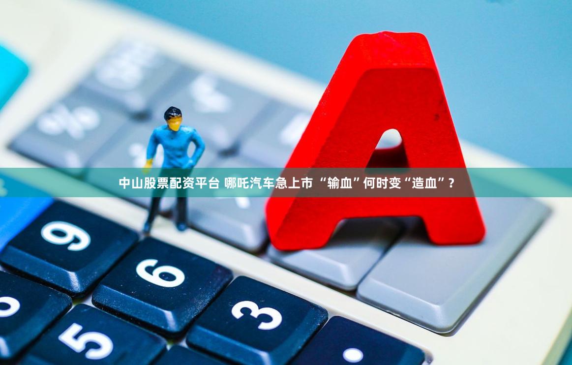 中山股票配资平台 哪吒汽车急上市 “输血”何时变“造血”？