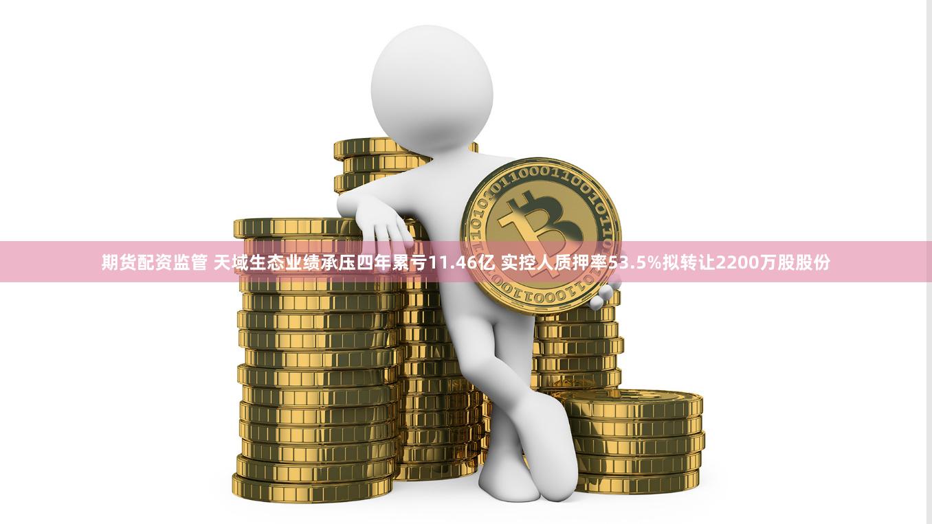 期货配资监管 天域生态业绩承压四年累亏11.46亿 实控人质押率53.5%拟转让2200万股股份