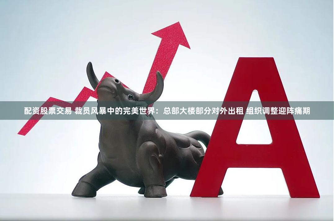 配资股票交易 裁员风暴中的完美世界：总部大楼部分对外出租 组织调整迎阵痛期