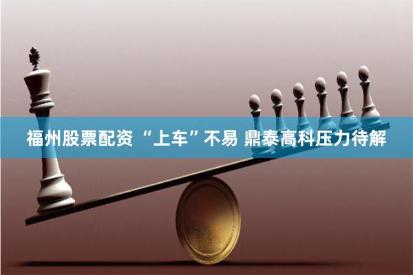 福州股票配资 “上车”不易 鼎泰高科压力待解