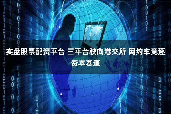 实盘股票配资平台 三平台驶向港交所 网约车竞逐资本赛道
