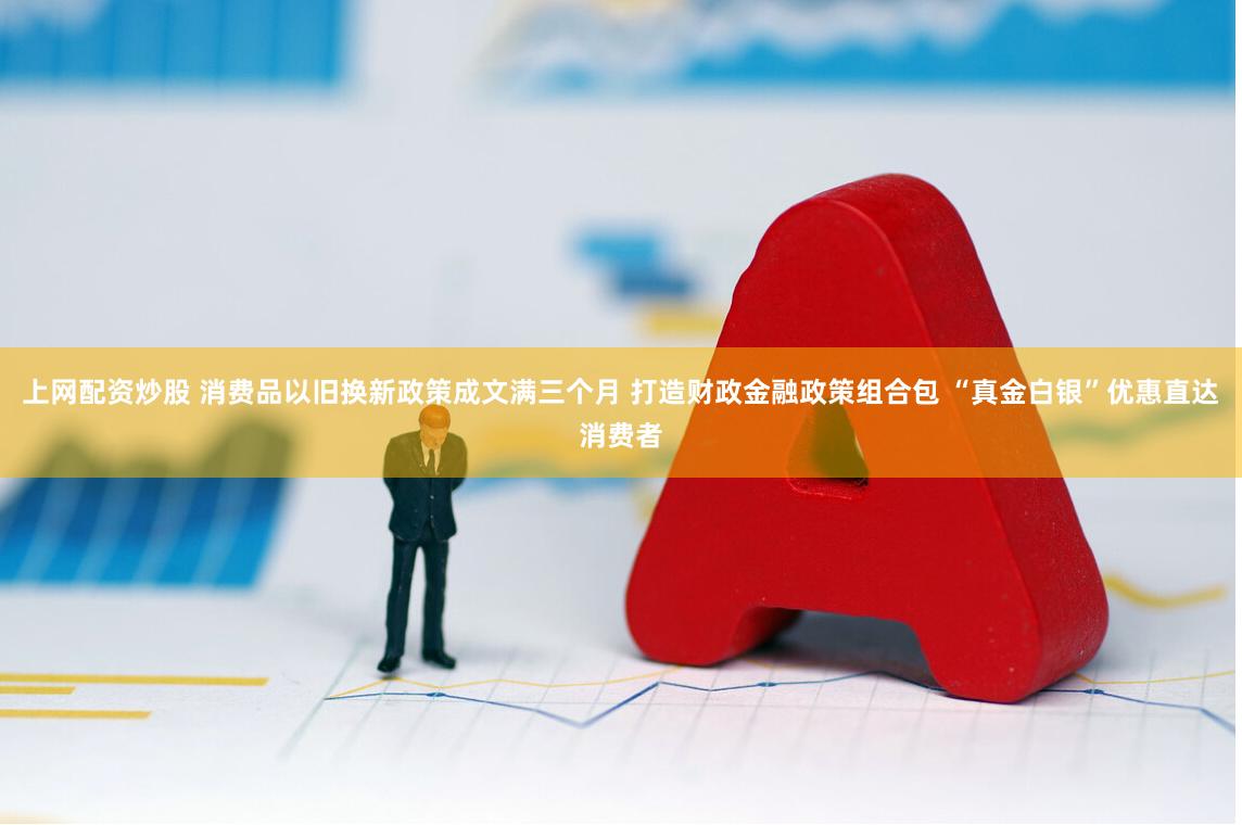 上网配资炒股 消费品以旧换新政策成文满三个月 打造财政金融政策组合包 “真金白银”优惠直达消费者