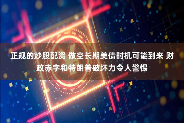 正规的炒股配资 做空长期美债时机可能到来 财政赤字和特朗普破坏力令人警惕