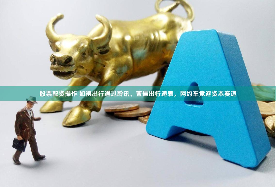 股票配资操作 如祺出行通过聆讯、曹操出行递表，网约车竞逐资本赛道