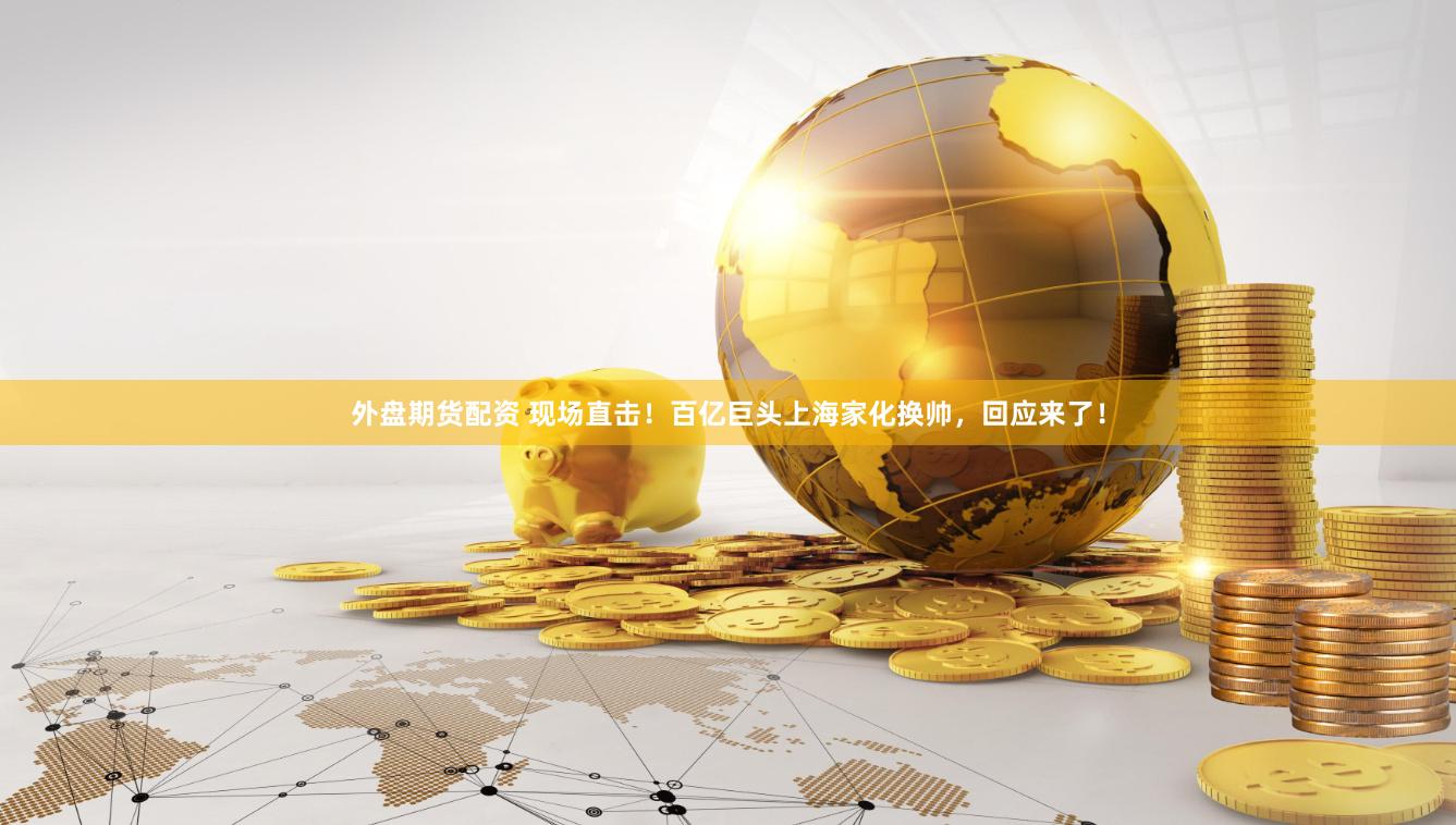 外盘期货配资 现场直击！百亿巨头上海家化换帅，回应来了！