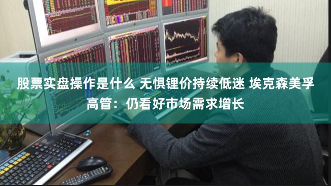 股票实盘操作是什么 无惧锂价持续低迷 埃克森美孚高管：仍看好市场需求增长