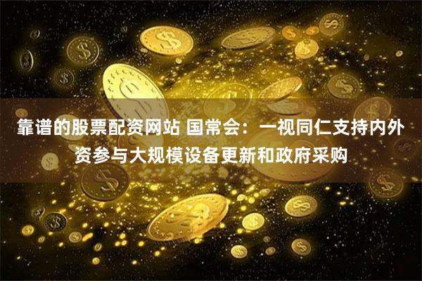 靠谱的股票配资网站 国常会：一视同仁支持内外资参与大规模设备更新和政府采购