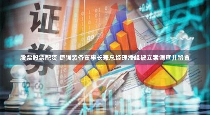 股票股票配资 捷强装备董事长兼总经理潘峰被立案调查并留置