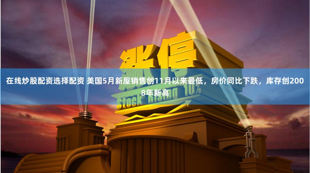 在线炒股配资选择配资 美国5月新屋销售创11月以来最低，房价同比下跌，库存创2008年新高