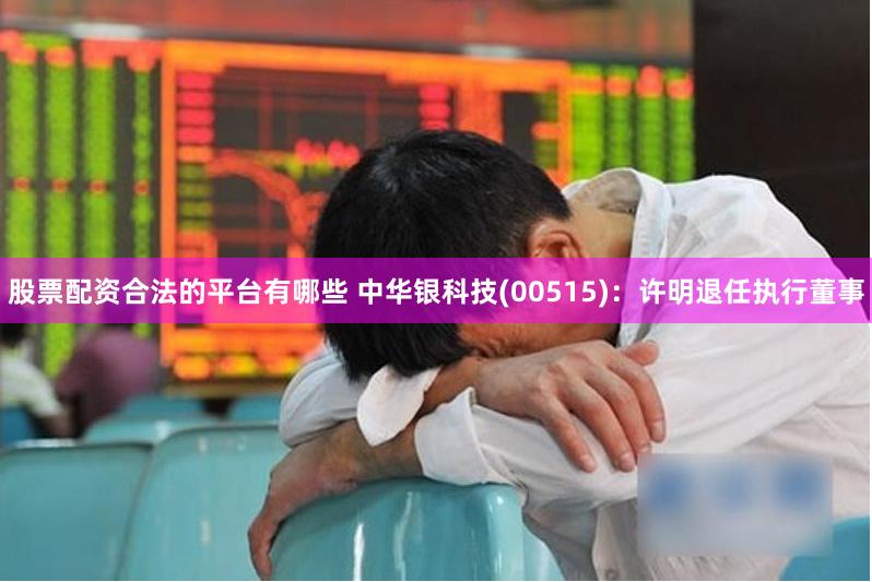 股票配资合法的平台有哪些 中华银科技(00515)：许明退任执行董事