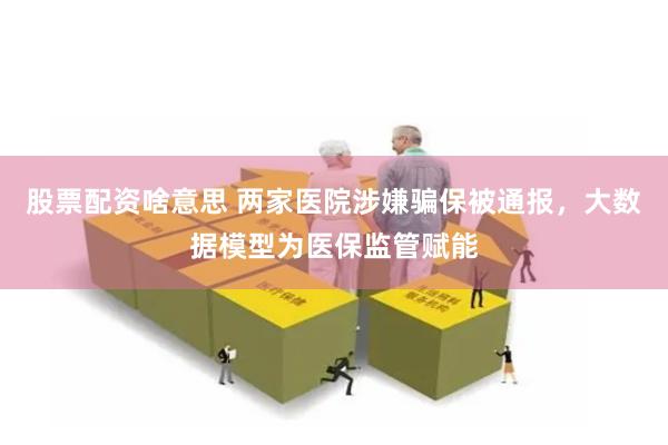 股票配资啥意思 两家医院涉嫌骗保被通报，大数据模型为医保监管赋能