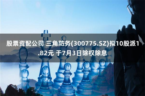 股票资配公司 三角防务(300775.SZ)拟10股派1.82元 于7月3日除权除息