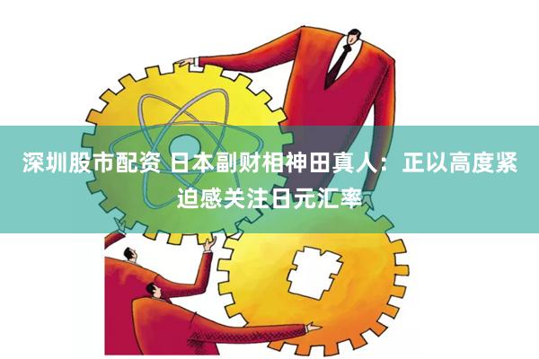 深圳股市配资 日本副财相神田真人：正以高度紧迫感关注日元汇率