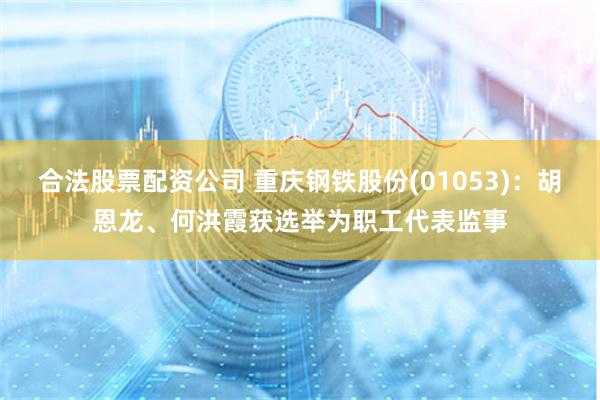 合法股票配资公司 重庆钢铁股份(01053)：胡恩龙、何洪霞获选举为职工代表监事