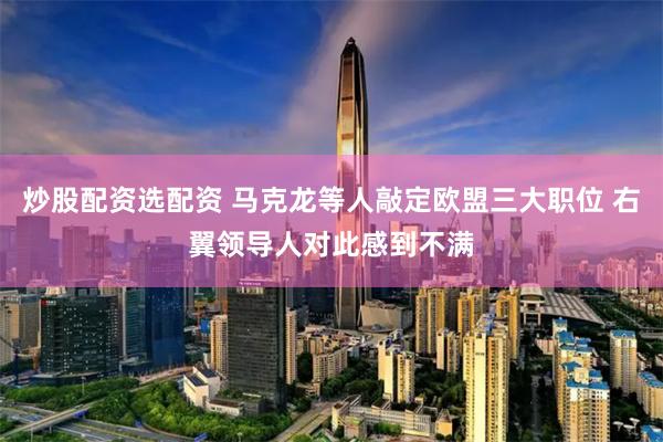 炒股配资选配资 马克龙等人敲定欧盟三大职位 右翼领导人对此感到不满