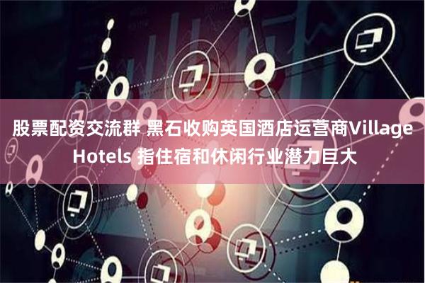 股票配资交流群 黑石收购英国酒店运营商Village Hotels 指住宿和休闲行业潜力巨大