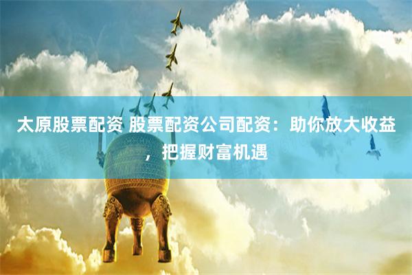 太原股票配资 股票配资公司配资：助你放大收益，把握财富机遇