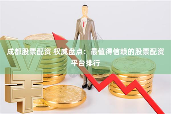 成都股票配资 权威盘点：最值得信赖的股票配资平台排行