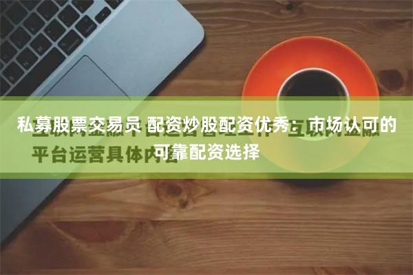私募股票交易员 配资炒股配资优秀：市场认可的可靠配资选择
