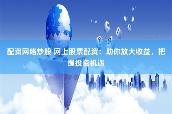 配资网络炒股 网上股票配资：助你放大收益，把握投资机遇