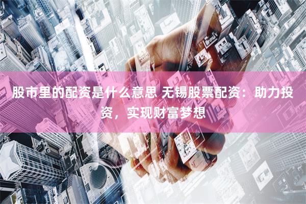 股市里的配资是什么意思 无锡股票配资：助力投资，实现财富梦想