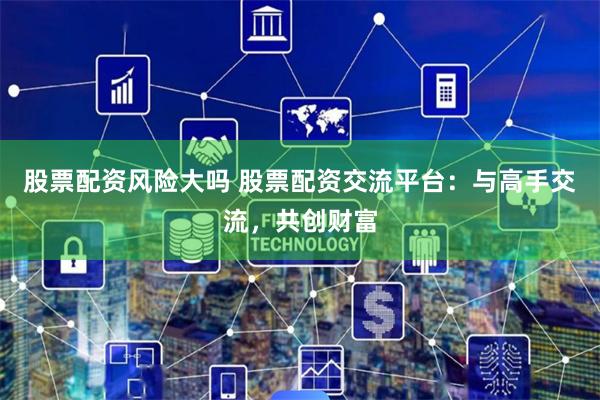 股票配资风险大吗 股票配资交流平台：与高手交流，共创财富